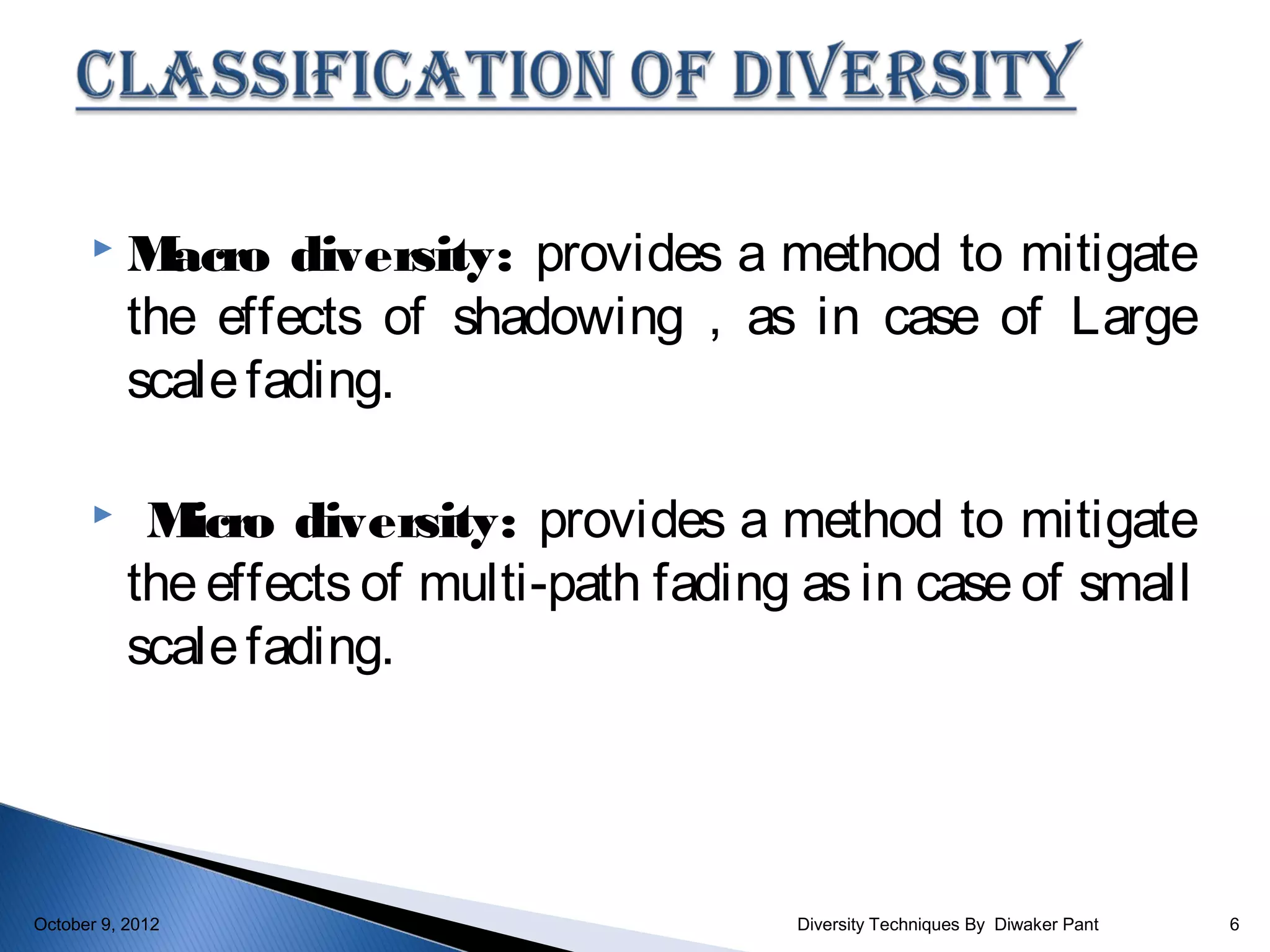     M acro diversity: provides a method to mitigate
           the effects of shadowing , as in case of Large
           scale fading.

           M icro diversity: provides a method to mitigate
           the effects of multi-path fading as in case of small
           scale fading.




October 9, 2012                            Diversity Techniques By Diwaker Pant   6
 