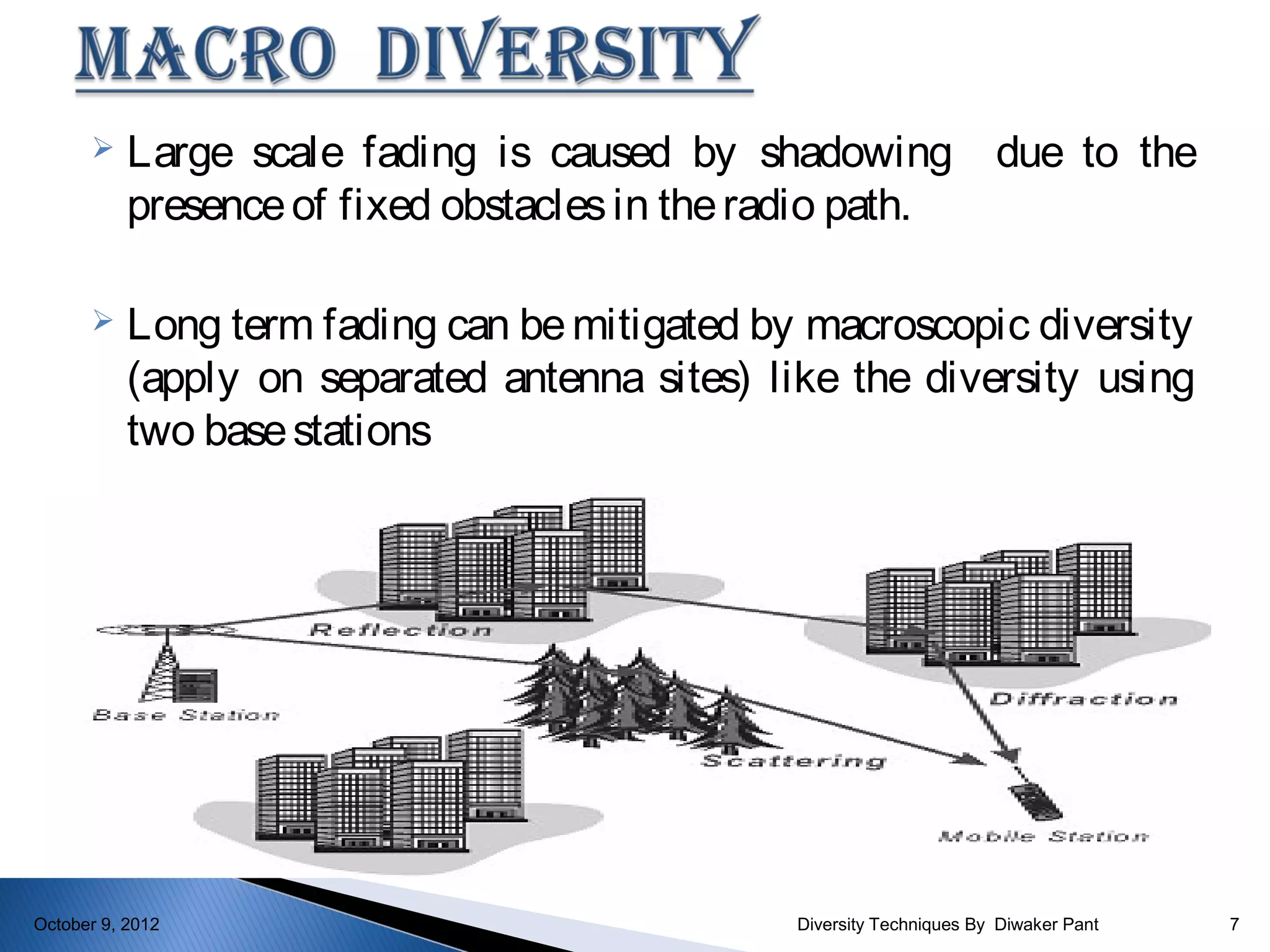     Large scale fading is caused by shadowing due to the
           presence of fixed obstacles in the radio path.

          Long term fading can be mitigated by macroscopic diversity
           (apply on separated antenna sites) like the diversity using
           two base stations




October 9, 2012                                 Diversity Techniques By Diwaker Pant   7
 