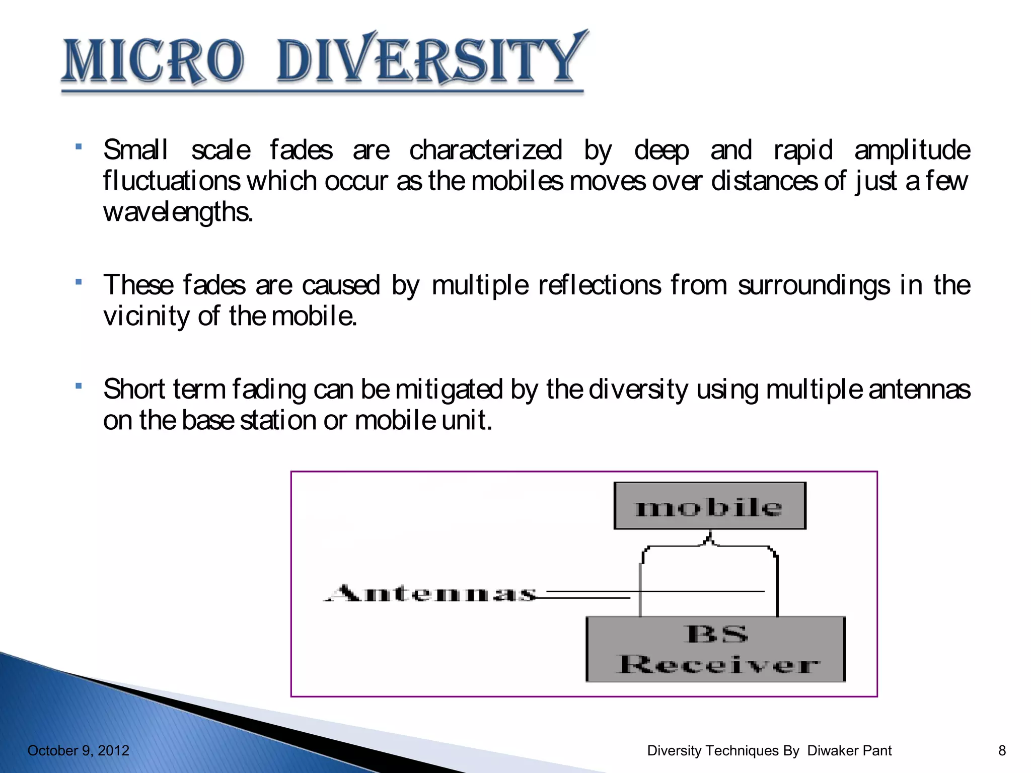     Small scale fades are characterized by deep and rapid amplitude
           fluctuations which occur as the mobiles moves over distances of just a few
           wavelengths.

          These fades are caused by multiple reflections from surroundings in the
           vicinity of the mobile.

          Short term fading can be mitigated by the diversity using multiple antennas
           on the base station or mobile unit.




October 9, 2012                                          Diversity Techniques By Diwaker Pant   8
 