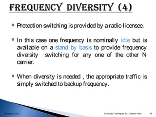     Protection switching is provided by a radio licensee.

           In this case one frequency is nominally idle but is
            available on a stand by basis to provide frequency
            diversity switching for any one of the other N
            carrier.

           When diversity is needed , the appropriate traffic is
            simply switched to backup frequency.



October 9, 2012                                 Diversity Techniques By Diwaker Pant   15
 