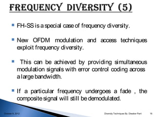     FH-SS is a special case of frequency diversity.

           New OFDM modulation and access techniques
            exploit frequency diversity.

            This can be achieved by providing simultaneous
            modulation signals with error control coding across
            a large bandwidth.

           If a particular frequency undergoes a fade , the
            composite signal will still be demodulated.

October 9, 2012                                 Diversity Techniques By Diwaker Pant   16
 