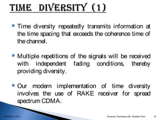     Time diversity repeatedly transmits information at
            the time spacing that exceeds the coherence time of
            the channel.

           Multiple repetitions of the signals will be received
            with independent fading conditions, thereby
            providing diversity.

           Our modern implementation of time diversity
            involves the use of RAKE receiver for spread
            spectrum CDMA.

October 9, 2012                                Diversity Techniques By Diwaker Pant   18
 