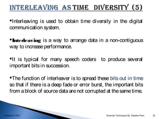 Interleaving is used to obtain time diversity in the digital
     communication system.

     Interleaving is a way to arrange data in a non-contiguous
     way to increase performance.

     It is typical for many speech coders to produce several
     important bits in succession.

     The function of interleaver is to spread these bits out in time
     so that if there is a deep fade or error burst, the important bits
     from a block of source data are not corrupted at the same time.



October 9, 2012                                     Diversity Techniques By Diwaker Pant   22
 