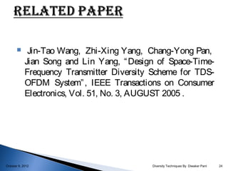      Jin-Tao Wang, Zhi-Xing Yang, Chang-Yong Pan,
            Jian Song and Lin Yang, “ Design of Space-Time-
            Frequency Transmitter Diversity Scheme for TDS-
            OFDM System” , IEEE Transactions on Consumer
            Electronics, Vol. 51, No. 3, AUGUST 2005 .




October 9, 2012                            Diversity Techniques By Diwaker Pant   24
 