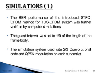     The BER performance of the introduced STFC-
            OFDM method for TDS-OFDM system was further
            verified by computer simulations.

           The guard interval was set to 1/9 of the length of the
            frame body.

           The simulation system used rate 2/3 Convolutional
            code and QPSK modulation on each subcarrier.



October 9, 2012                                 Diversity Techniques By Diwaker Pant   28
 