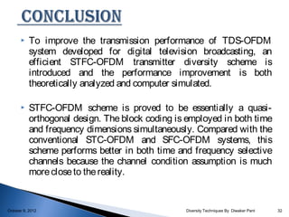     To improve the transmission performance of TDS-OFDM
           system developed for digital television broadcasting, an
           efficient STFC-OFDM transmitter diversity scheme is
           introduced and the performance improvement is both
           theoretically analyzed and computer simulated.

          STFC-OFDM scheme is proved to be essentially a quasi-
           orthogonal design. The block coding is employed in both time
           and frequency dimensions simultaneously. Compared with the
           conventional STC-OFDM and SFC-OFDM systems, this
           scheme performs better in both time and frequency selective
           channels because the channel condition assumption is much
           more close to the reality.


October 9, 2012                                  Diversity Techniques By Diwaker Pant   32
 