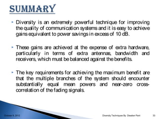     Diversity is an extremely powerful technique for improving
           the quality of communication systems and it is easy to achieve
           gains equivalent to power savings in excess of 10 dB.

          These gains are achieved at the expense of extra hardware,
           particularly in terms of extra antennas, bandwidth and
           receivers, which must be balanced against the benefits.

          The key requirements for achieving the maximum benefit are
           that the multiple branches of the system should encounter
           substantially equal mean powers and near-zero cross-
           correlation of the fading signals.



October 9, 2012                                    Diversity Techniques By Diwaker Pant   33
 