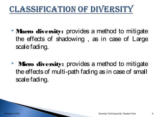     M acro diversity: provides a method to mitigate
           the effects of shadowing , as in case of Large
           scale fading.

           M icro diversity: provides a method to mitigate
           the effects of multi-path fading as in case of small
           scale fading.




October 9, 2012                            Diversity Techniques By Diwaker Pant   6
 