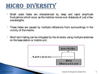     Small scale fades are characterized by deep and rapid amplitude
           fluctuations which occur as the mobiles moves over distances of just a few
           wavelengths.

          These fades are caused by multiple reflections from surroundings in the
           vicinity of the mobile.

          Short term fading can be mitigated by the diversity using multiple antennas
           on the base station or mobile unit.




October 9, 2012                                          Diversity Techniques By Diwaker Pant   8
 