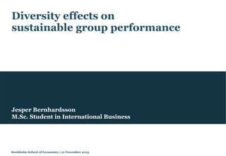 Diversity effects on 
sustainable group performance 
Jesper Bernhardsson 
M.Sc. Student in International Business 
Stockholm School of Economics | 10 November 2014 
 