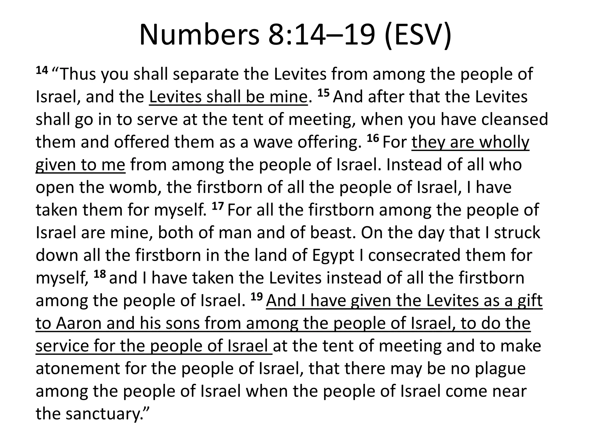 Numbers 8:14–19 (ESV)
14 “Thus you shall separate the Levites from among the people of
Israel, and the Levites shall be mine. 15 And after that the Levites
shall go in to serve at the tent of meeting, when you have cleansed
them and offered them as a wave offering. 16 For they are wholly
given to me from among the people of Israel. Instead of all who
open the womb, the firstborn of all the people of Israel, I have
taken them for myself. 17 For all the firstborn among the people of
Israel are mine, both of man and of beast. On the day that I struck
down all the firstborn in the land of Egypt I consecrated them for
myself, 18 and I have taken the Levites instead of all the firstborn
among the people of Israel. 19 And I have given the Levites as a gift
to Aaron and his sons from among the people of Israel, to do the
service for the people of Israel at the tent of meeting and to make
atonement for the people of Israel, that there may be no plague
among the people of Israel when the people of Israel come near
the sanctuary.”
 