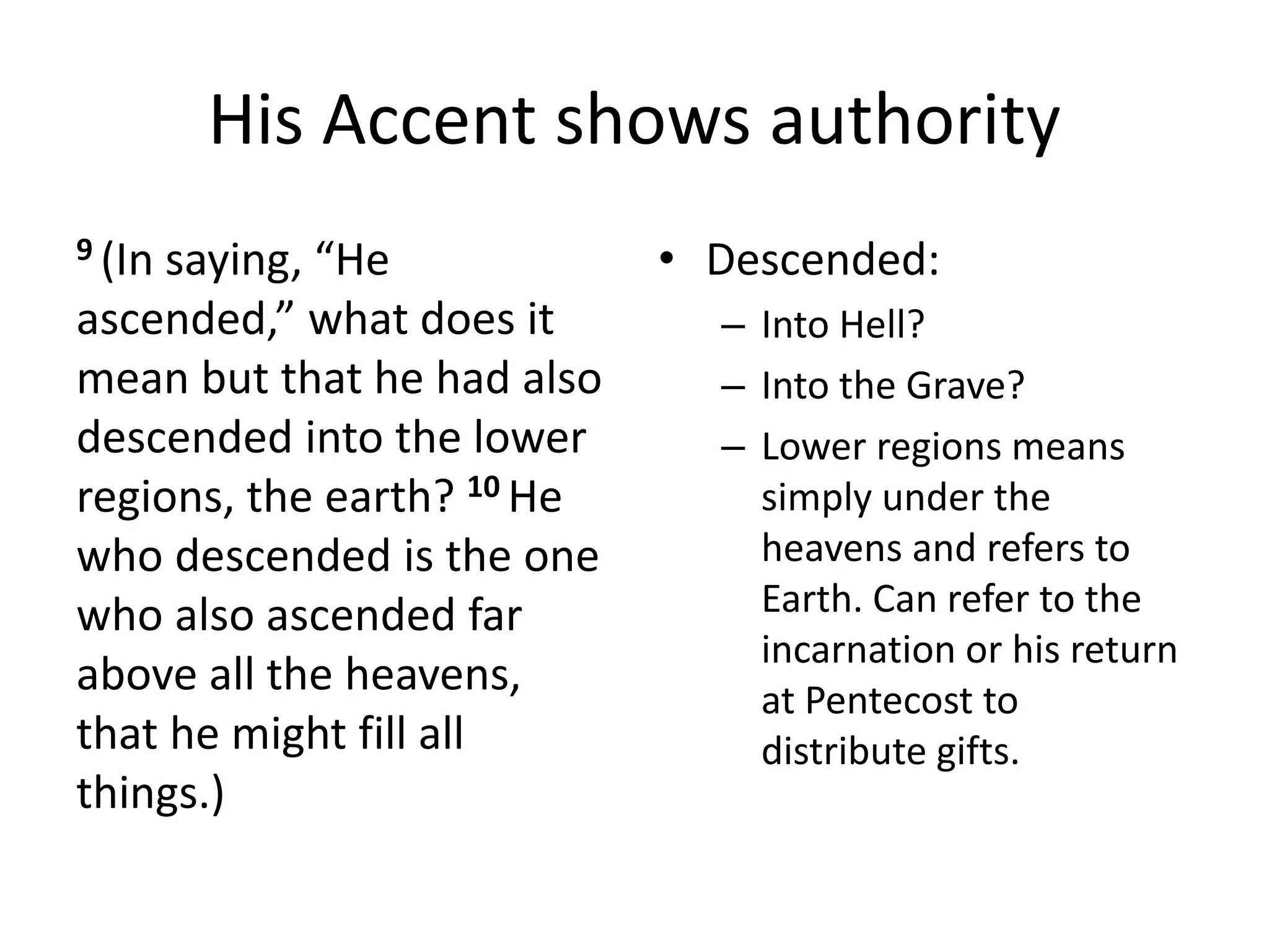 His Accent shows authority
9 (In saying, “He
ascended,” what does it
mean but that he had also
descended into the lower
regions, the earth? 10 He
who descended is the one
who also ascended far
above all the heavens,
that he might fill all
things.)
• Descended:
– Into Hell?
– Into the Grave?
– Lower regions means
simply under the
heavens and refers to
Earth. Can refer to the
incarnation or his return
at Pentecost to
distribute gifts.
 