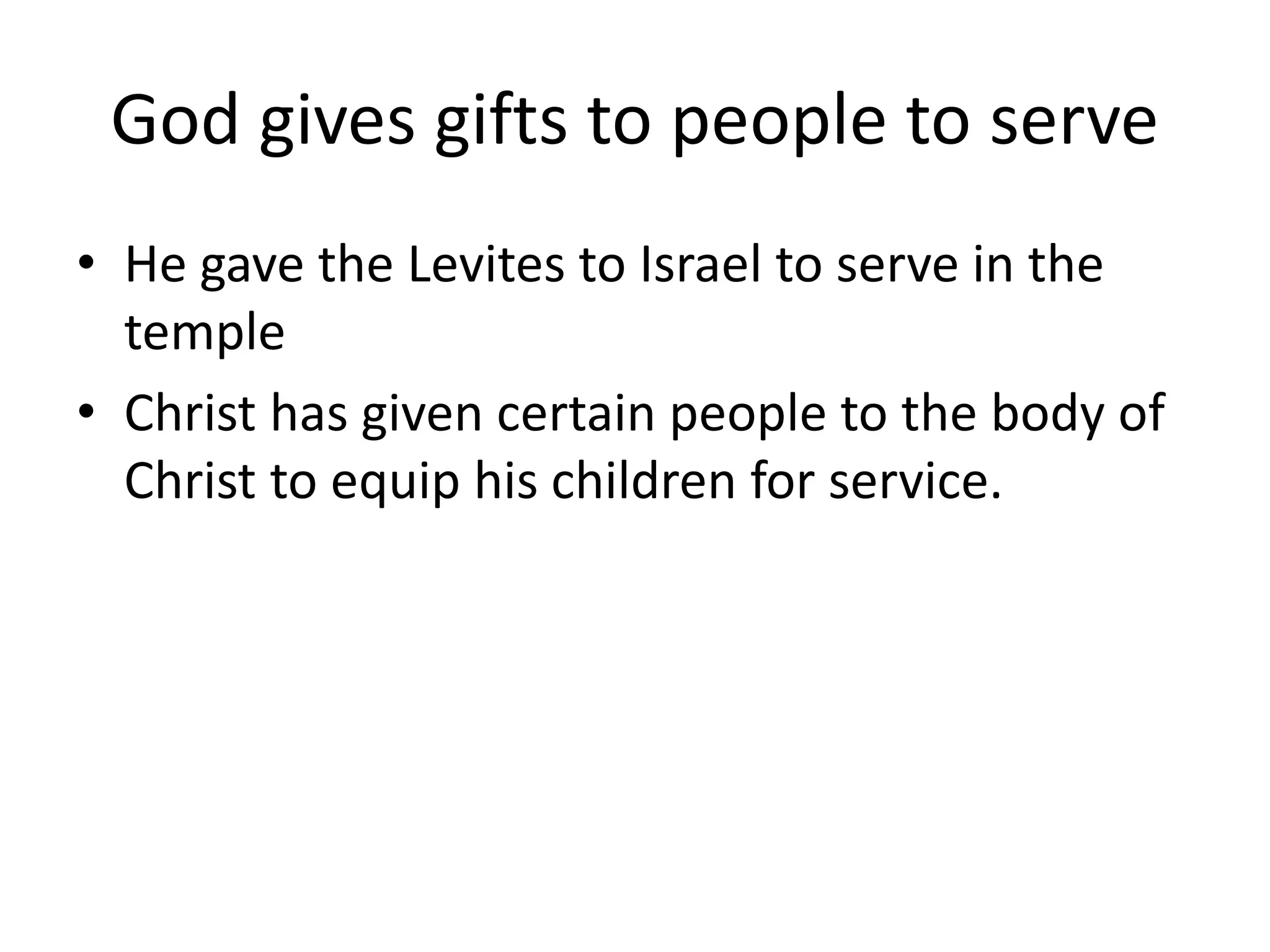 God gives gifts to people to serve
• He gave the Levites to Israel to serve in the
temple
• Christ has given certain people to the body of
Christ to equip his children for service.
 