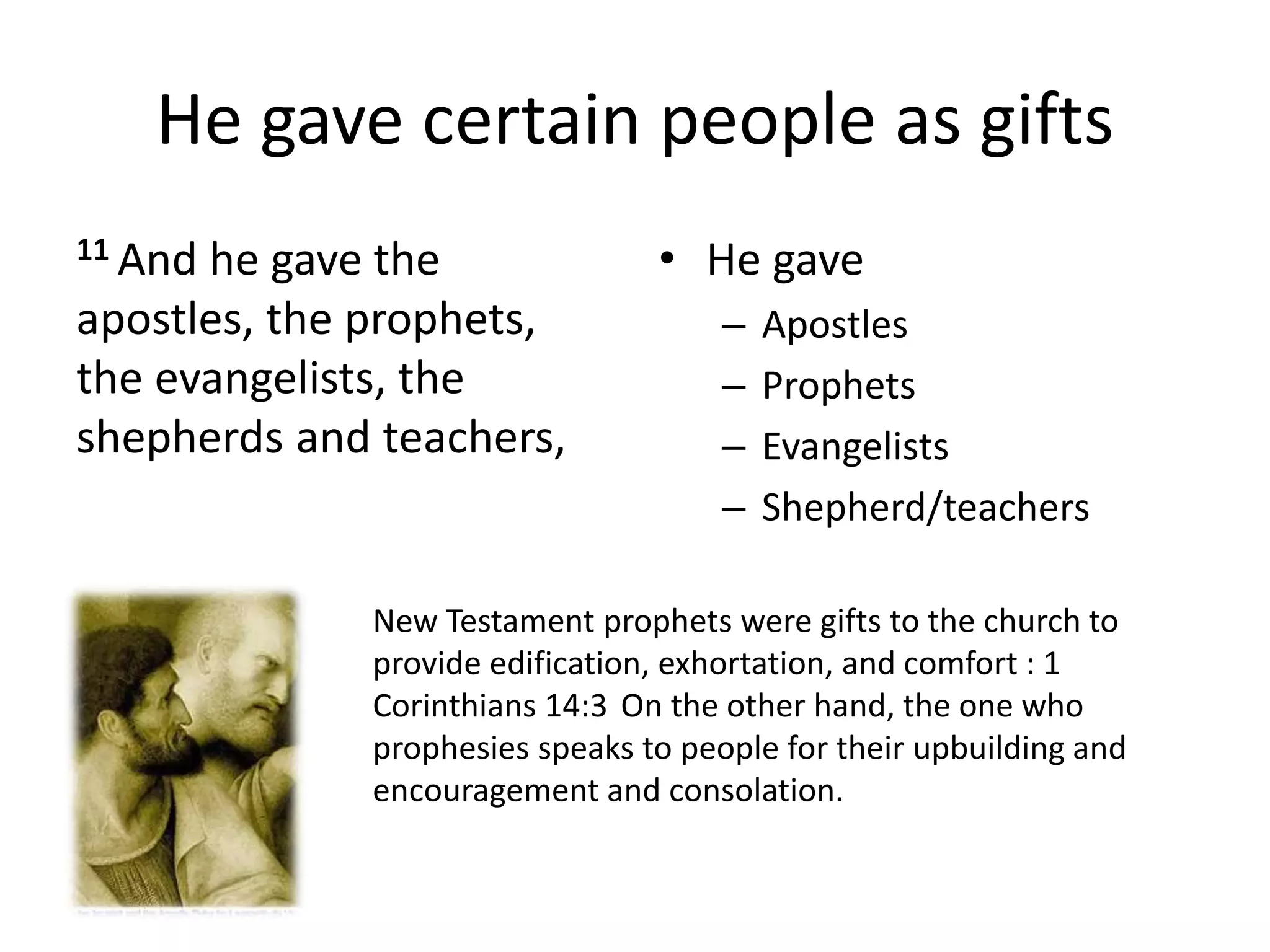 He gave certain people as gifts
11 And he gave the
apostles, the prophets,
the evangelists, the
shepherds and teachers,
• He gave
– Apostles
– Prophets
– Evangelists
– Shepherd/teachers
New Testament prophets were gifts to the church to
provide edification, exhortation, and comfort : 1
Corinthians 14:3 On the other hand, the one who
prophesies speaks to people for their upbuilding and
encouragement and consolation.
 