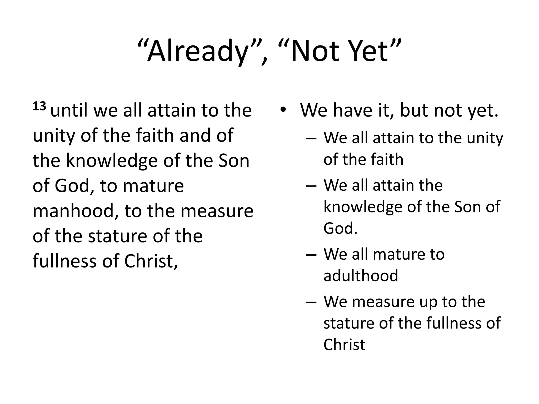 “Already”, “Not Yet”
13 until we all attain to the
unity of the faith and of
the knowledge of the Son
of God, to mature
manhood, to the measure
of the stature of the
fullness of Christ,
• We have it, but not yet.
– We all attain to the unity
of the faith
– We all attain the
knowledge of the Son of
God.
– We all mature to
adulthood
– We measure up to the
stature of the fullness of
Christ
 