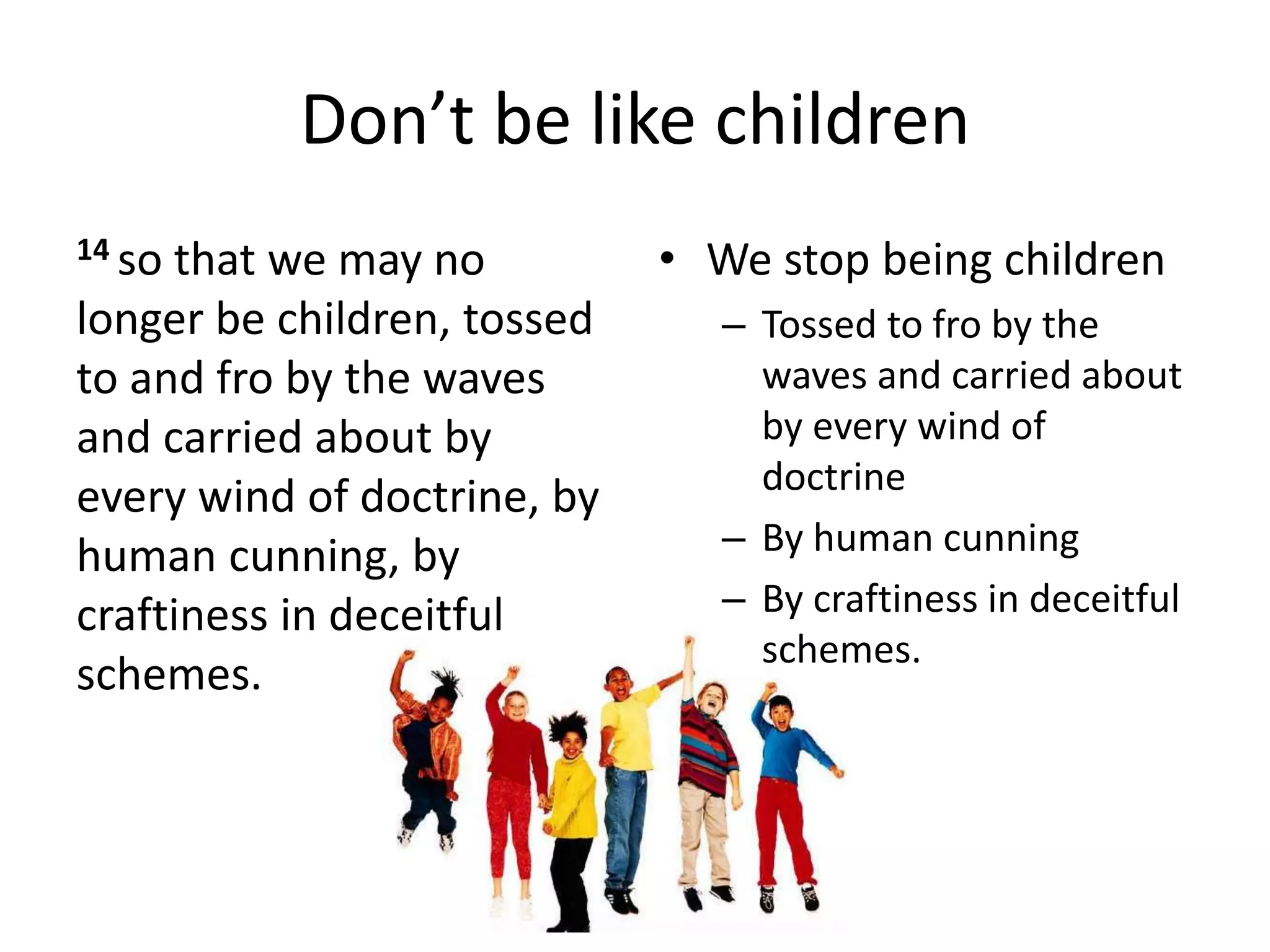 Don’t be like children
14 so that we may no
longer be children, tossed
to and fro by the waves
and carried about by
every wind of doctrine, by
human cunning, by
craftiness in deceitful
schemes.
• We stop being children
– Tossed to fro by the
waves and carried about
by every wind of
doctrine
– By human cunning
– By craftiness in deceitful
schemes.
 
