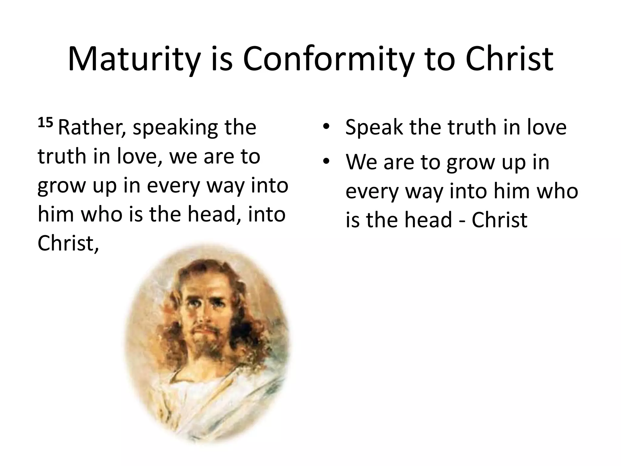 Maturity is Conformity to Christ
15 Rather, speaking the
truth in love, we are to
grow up in every way into
him who is the head, into
Christ,
• Speak the truth in love
• We are to grow up in
every way into him who
is the head - Christ
 