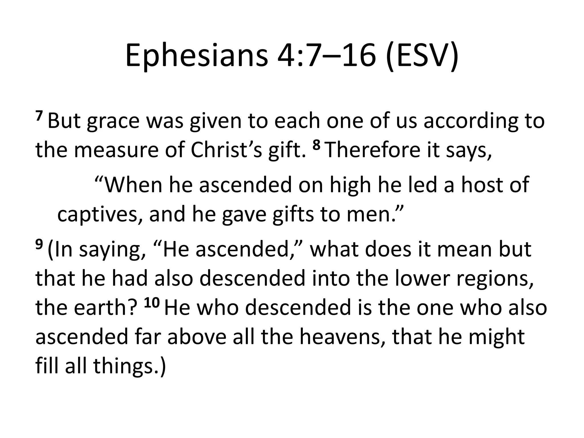 Ephesians 4:7–16 (ESV)
7 But grace was given to each one of us according to
the measure of Christ’s gift. 8 Therefore it says,
“When he ascended on high he led a host of
captives, and he gave gifts to men.”
9 (In saying, “He ascended,” what does it mean but
that he had also descended into the lower regions,
the earth? 10 He who descended is the one who also
ascended far above all the heavens, that he might
fill all things.)
 