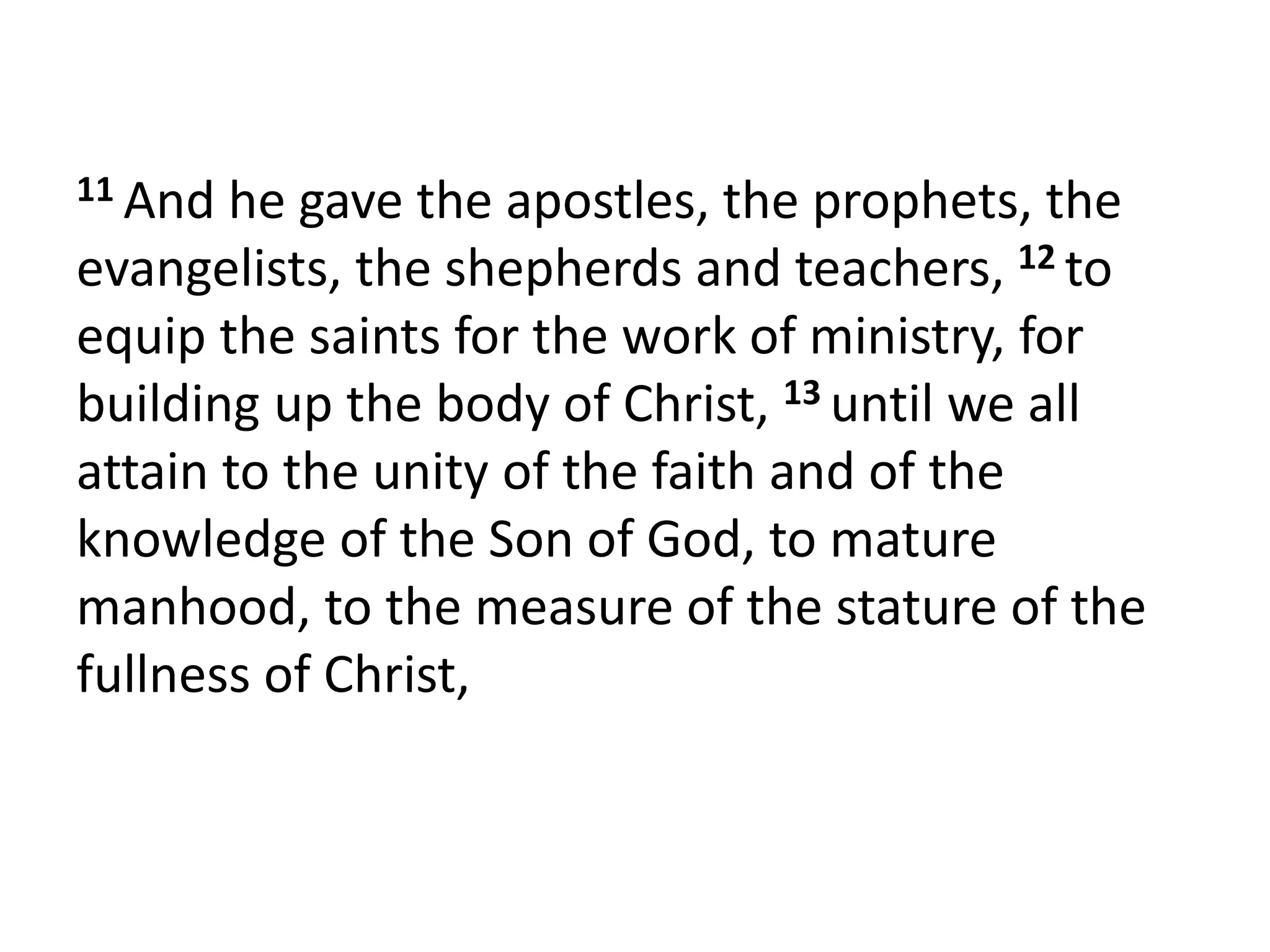 11 And he gave the apostles, the prophets, the
evangelists, the shepherds and teachers, 12 to
equip the saints for the work of ministry, for
building up the body of Christ, 13 until we all
attain to the unity of the faith and of the
knowledge of the Son of God, to mature
manhood, to the measure of the stature of the
fullness of Christ,
 