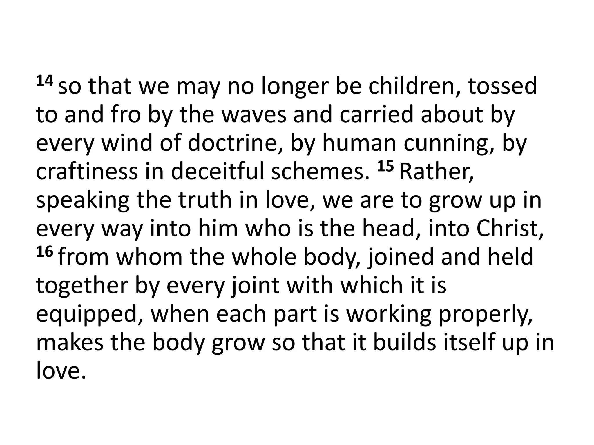 14 so that we may no longer be children, tossed
to and fro by the waves and carried about by
every wind of doctrine, by human cunning, by
craftiness in deceitful schemes. 15 Rather,
speaking the truth in love, we are to grow up in
every way into him who is the head, into Christ,
16 from whom the whole body, joined and held
together by every joint with which it is
equipped, when each part is working properly,
makes the body grow so that it builds itself up in
love.
 