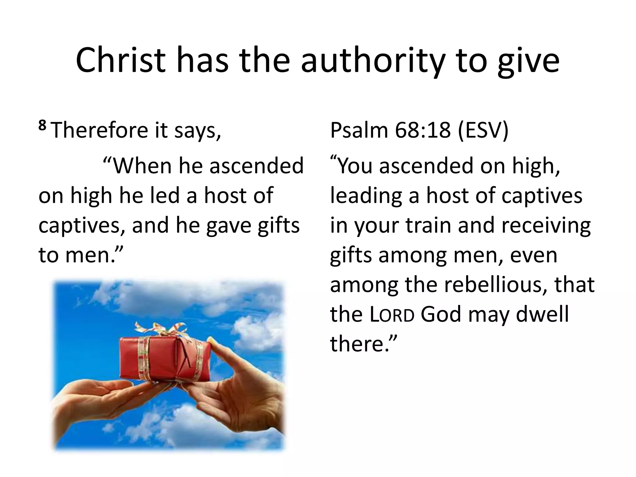 Christ has the authority to give
8 Therefore it says,
“When he ascended
on high he led a host of
captives, and he gave gifts
to men.”
Psalm 68:18 (ESV)
“You ascended on high,
leading a host of captives
in your train and receiving
gifts among men, even
among the rebellious, that
the LORD God may dwell
there.”
 