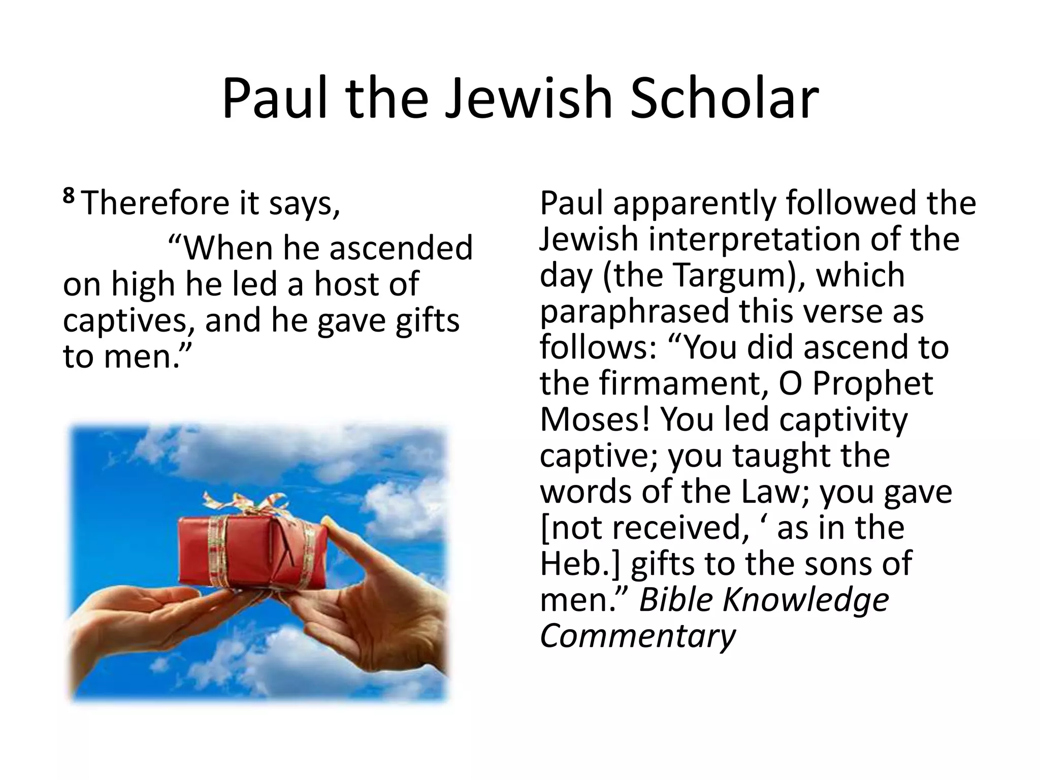 Paul the Jewish Scholar
8 Therefore it says,
“When he ascended
on high he led a host of
captives, and he gave gifts
to men.”
Paul apparently followed the
Jewish interpretation of the
day (the Targum), which
paraphrased this verse as
follows: “You did ascend to
the firmament, O Prophet
Moses! You led captivity
captive; you taught the
words of the Law; you gave
[not received, ‘ as in the
Heb.] gifts to the sons of
men.” Bible Knowledge
Commentary
 