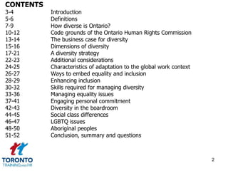 CONTENTS 
3-4 Introduction 
5-6 Definitions 
7-9 How diverse is Ontario? 
10-12 Code grounds of the Ontario Human Rights Commission 
13-14 The business case for diversity 
15-16 Dimensions of diversity 
17-21 A diversity strategy 
22-23 Additional considerations 
24-25 Characteristics of adaptation to the global work context 
26-27 Ways to embed equality and inclusion 
28-29 Enhancing inclusion 
30-32 Skills required for managing diversity 
33-36 Managing equality issues 
37-41 Engaging personal commitment 
42-43 Diversity in the boardroom 
44-45 Social class differences 
46-47 LGBTQ issues 
48-50 Aboriginal peoples 
51-52 Conclusion, summary and questions 
2 
 