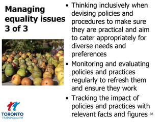 • Thinking inclusively when 
devising policies and 
procedures to make sure 
they are practical and aim 
to cater appropriately for 
diverse needs and 
preferences 
• Monitoring and evaluating 
policies and practices 
regularly to refresh them 
and ensure they work 
• Tracking the impact of 
policies and practices with 
relevant facts and figures 36 
Managing 
equality issues 
3 of 3 
 