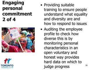 • Providing suitable 
training to ensure people 
understand what equality 
and diversity are and 
how to respond to issues 
• Auditing the employee 
profile to check how 
diverse this is by 
monitoring personal 
characteristics in an 
open voluntary and 
honest way provides 
hard data on which to 
judge progress 39 
Engaging 
personal 
commitment 
2 of 4 
 