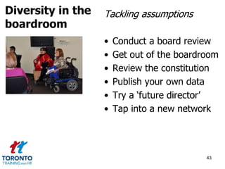 Tackling assumptions 
• Conduct a board review 
• Get out of the boardroom 
• Review the constitution 
• Publish your own data 
• Try a ‘future director’ 
• Tap into a new network 
43 
Diversity in the 
boardroom 
 