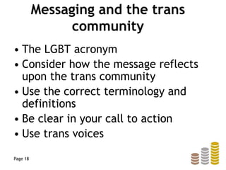 Messaging and the trans
community
• The LGBT acronym
• Consider how the message reflects
upon the trans community
• Use the correct terminology and
definitions
• Be clear in your call to action
• Use trans voices
Page 18
 
