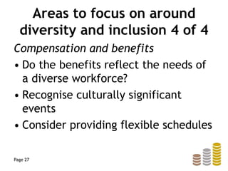 Areas to focus on around
diversity and inclusion 4 of 4
Compensation and benefits
• Do the benefits reflect the needs of
a diverse workforce?
• Recognise culturally significant
events
• Consider providing flexible schedules
Page 27
 