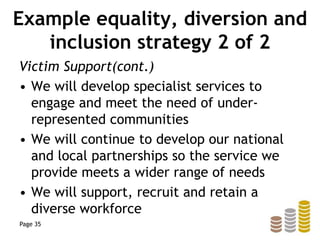 Example equality, diversion and
inclusion strategy 2 of 2
Victim Support(cont.)
• We will develop specialist services to
engage and meet the need of under-
represented communities
• We will continue to develop our national
and local partnerships so the service we
provide meets a wider range of needs
• We will support, recruit and retain a
diverse workforce
Page 35
 