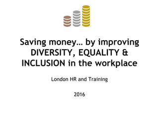Saving money… by improving
DIVERSITY, EQUALITY &
INCLUSION in the workplace
London HR and Training
2016
 