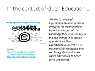 “We live in an age of
information abundance where
everyone, for the first time in
history, can access all the
knowledge they wish. The key to
this sea-change in education
opportunity is Open
Educational Resources (OER),
freely available materials that
can be legally downloaded,
edited and shared to better
serve all students.”
Source:
https://en.unesco.org/courier/j
uly-september-2017/sharing-le
gally-and-freely-better-learning
 