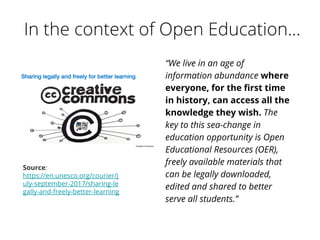 “We live in an age of
information abundance where
everyone, for the first time
in history, can access all the
knowledge they wish. The
key to this sea-change in
education opportunity is Open
Educational Resources (OER),
freely available materials that
can be legally downloaded,
edited and shared to better
serve all students.”
Source:
https://en.unesco.org/courier/j
uly-september-2017/sharing-le
gally-and-freely-better-learning
 