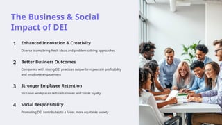 The Business & Social
Impact of DEI
1 Enhanced Innovation & Creativity
Diverse teams bring fresh ideas and problem-solving approaches
2 Better Business Outcomes
Companies with strong DEI practices outperform peers in profitability
and employee engagement
3 Stronger Employee Retention
Inclusive workplaces reduce turnover and foster loyalty
4 Social Responsibility
Promoting DEI contributes to a fairer, more equitable society
 