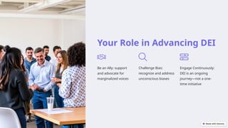 Your Role in Advancing DEI
Be an Ally: support
and advocate for
marginalized voices
Challenge Bias:
recognize and address
unconscious biases
Engage Continuously:
DEI is an ongoing
journey—not a one-
time initiative
 