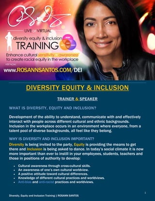1
Diversity, Equity and Inclusion Training | ROSANN SANTOS
DIVERSITY EQUITY & INCLUSION
TRAINER & SPEAKER
WHAT IS DIVERSITY, EQUITY AND INCLUSION?
Development of the ability to understand, communicate with and effectively
interact with people across different cultural and ethnic backgrounds.
Inclusion in the workplace occurs in an environment where everyone, from a
talent pool of diverse backgrounds, all feel like they belong.
WHY IS DIVERSITY AND INCLUSION IMPORTANT?
Diversity is being invited to the party, Equity is providing the means to get
there and Inclusion is being asked to dance. In today’s social climate it is now
more important than ever to instill in your employees, students, teachers and
those in positions of authority to develop:
 Cultural awareness through cross-cultural skills.
 An awareness of one’s own cultural worldview.
 A positive attitude toward cultural differences.
 Knowledge of different cultural practices and worldviews.
 Anti-bias and anti-racist practices and worldviews.
 