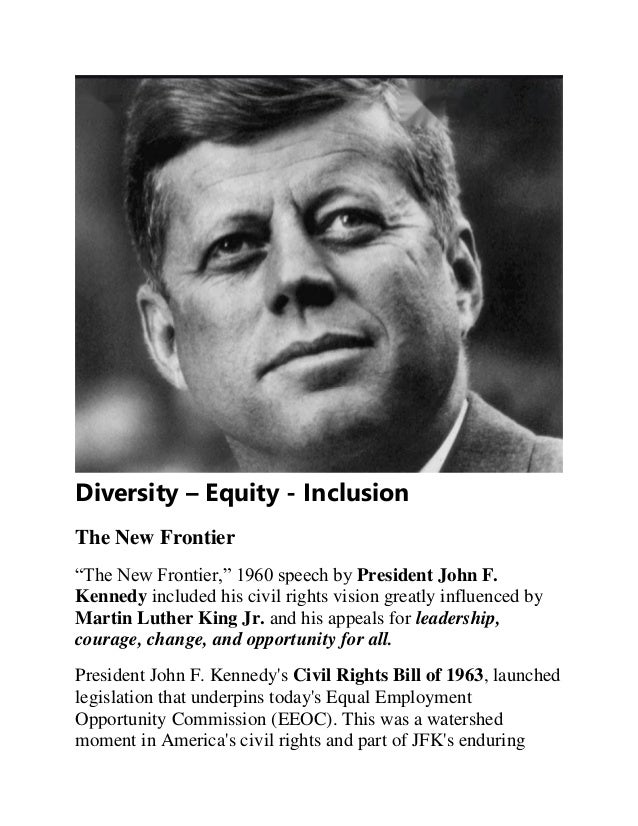 Diversity – Equity - Inclusion
The New Frontier
“The New Frontier,” 1960 speech by President John F.
Kennedy included his civil rights vision greatly influenced by
Martin Luther King Jr. and his appeals for leadership,
courage, change, and opportunity for all.
President John F. Kennedy's Civil Rights Bill of 1963, launched
legislation that underpins today's Equal Employment
Opportunity Commission (EEOC). This was a watershed
moment in America's civil rights and part of JFK's enduring
 