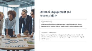 External Engagement and
Responsibility
Supplier Diversity
Organizations should prioritize working with diverse suppliers and vendors,
making efforts to promote diversity and inclusion in procurement practices.
Community Engagement
Support community initiatives and organizations that promote diversity and
inclusion, with opportunities for employees to engage in volunteerism aligned
with DEI goals.
 