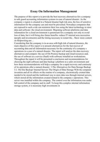 Essay On Information Management
The purpose of this report is to provide the best recovery alternatives for a company
to safe guard accounting information systems in case of natural disaster. As the
company s region is situated in a Natural disaster high risk area, the loss of sensitive
information for the company can and must be prevented. Nowadays companies that
are exposed to such a risk can minimize their loss using the latest technology to store
data and software: the cloud environment. Migrating software platforms and data
information for a cloud environment is paramount for a company not only to avoid
loss of data, but it will bring also future benefits: reduce IT internal area necessities
(people and investments) and the timing necessary to restart the... Show more content
on Helpwriting.net ...
Considering that the company is in an area with high risk of natural disasters, the
main objective of this report is to present alternatives for the fast recover of
accounting data and all information necessary for the continuity of a company s
operations in a case of a natural disaster. The report will analyse the data recovery
alternatives and compare: the use of On Premise backup and cloud resources and;
the use of software as a service (SaaS) with software installed on workstations.
Throughout the report it will be presented a conclusion and recommendations for
choosing the right software and data backup s platform in a safer environment and
how these recommendations will help a company for a rapid recovery and continuity
of its operations after a natural disaster. 3.The Alternatives for Data Storage Backup
3.1. On Site Backup/ Internal Servers The Origin of Data Storage With the computer
invention and all its effects on the routine of a company, electronically created data
needed to be stored and the traditional way to store data was through internal servers,
which stored all the information created related to the company s operations. This
server was installed within the company. The control over the information was under
full control of the company and its staff. To keep this complex internal information
storage system, it is necessary high investments in
 