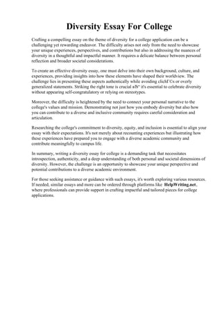 Diversity Essay For College
Crafting a compelling essay on the theme of diversity for a college application can be a
challenging yet rewarding endeavor. The difficulty arises not only from the need to showcase
your unique experiences, perspectives, and contributions but also in addressing the nuances of
diversity in a thoughtful and impactful manner. It requires a delicate balance between personal
reflection and broader societal considerations.
To create an effective diversity essay, one must delve into their own background, culture, and
experiences, providing insights into how these elements have shaped their worldview. The
challenge lies in presenting these aspects authentically while avoiding clichГ©s or overly
generalized statements. Striking the right tone is crucial вЂ“ it's essential to celebrate diversity
without appearing self-congratulatory or relying on stereotypes.
Moreover, the difficulty is heightened by the need to connect your personal narrative to the
college's values and mission. Demonstrating not just how you embody diversity but also how
you can contribute to a diverse and inclusive community requires careful consideration and
articulation.
Researching the college's commitment to diversity, equity, and inclusion is essential to align your
essay with their expectations. It's not merely about recounting experiences but illustrating how
these experiences have prepared you to engage with a diverse academic community and
contribute meaningfully to campus life.
In summary, writing a diversity essay for college is a demanding task that necessitates
introspection, authenticity, and a deep understanding of both personal and societal dimensions of
diversity. However, the challenge is an opportunity to showcase your unique perspective and
potential contributions to a diverse academic environment.
For those seeking assistance or guidance with such essays, it's worth exploring various resources.
If needed, similar essays and more can be ordered through platforms like HelpWriting.net,
where professionals can provide support in crafting impactful and tailored pieces for college
applications.
Diversity Essay For CollegeDiversity Essay For College
 