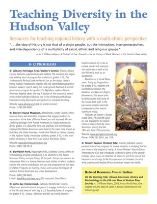 Teaching Diversity in the
Hudson Valley
Resources for teaching regional history with a multi-ethnic perspective
“. . .the idea of history is not that of a single people, but the interaction, interconnectedness
and interdependence of a multiplicity of racial, ethnic and religious groups.”
                            — A. J. Williams-Myers, A Portrait of Eve: Towards a Social History of Black Women in the Hudson River Valley


                                                                         students about Jay’s role as
                    K-12 PROGRAMS
                                                                         a slave owner and manumis-
                                                                         sion advocate as well as his
í Albany Heritage Area Visitor’s Center, Albany, Albany
                                                                         son William’s work as an
County, features a planetarium and exhibits. The museum also organ-
                                                                         abolitionist.
izes walking tours. A program for students in grades 2-12, The
                                                                             Abolition as a Social Move-
Underground Railroad and the North Star, at the visitor center’s
                                                                         ment: Purity vs. Pragmatism,
Henry Hudson Planetarium, teaches the role constellations played in
                                                                         for grades 8-12, explores the
freedom seekers’ search along the Underground Railroad. A second
                                                                         connections between the
planetarium program for grades 2-5, Skytellers, explores Native
                                                                         Abolition and Women’s Rights
American legends about the sky. A section of the museum’s perma-
                                                                         Movements. The lesson aims
nent exhibit highlights Albany’s role in the Underground Railroad
                                                                         to demonstrate that many of
Movement using documents and pictures to interpret the story.
                                                                         the issues dealt with in the
Website: www.albany.org (click on Visitors Center)                       past were complex and had
Phone: (518) 434-0405                                                    consequences that remain




                                                                                                                                                  Courtesy of Sojourner Truth Library.
í Bevier House Museum, Marbletown, Ulster County, offers                 significant today.
                                                                             Attitudes of Slavery: Change
museum tours and education programs that engage students in
                                                                         Starts Slow, 7th and 8th grad-
exploration of the lives of Native Americans and enslaved Africans.
                                                                         ers use documents to explore
Exploring Ecology: From Native Americans to Today, teaches stu-
                                                                         views of slavery held by some
dents, grades 2-6, about the land-use practices and technologies         Americans during the late
employed by Native Americans who lived in the areas now known as         18th and early 19th centuries.
Dutchess and Ulster Counties. Hands that Picked no Cotton: Slavery
                                                                         Website: www.johnjayhomestead.org
in the Hudson Valley, introduces students, grades 3-12, to the insti-
                                                                         Phone: (914) 232-5651, ext. 103
tution of slavery in New York State and at the Bevier Home.
Website: www.bevierhousemuseum.org                                       í Mount Gulian Historic Site, Fishkill, Dutchess County,
Phone: (845) 338-5614                                                    presents interactive programs to involve students in studying the life
                                                                         and times of the Verplanck family. A House Divided: Mount Gulian
í Bowdoin Park, Wappingers Falls, Dutchess County, offers an             Interprets the Civil War introduces students to some of the period’s
anthropology program introducing K-12 students to the Native             complex racial issues. A collection of letters to and from one of the
American history and pre-history of the park. Groups can request an      Verplanck sons brings to life his experience in President Lincoln’s
interpretive hike to a Native American rock shelter, in which students   army, training and leading African American troops into battle.
explore the interior and discuss the use and preparation of this type
of shelter. Programs on hunting, music, and survival techniques of
regional Native Americans are under development.                            Related Resource: Mount Gulian
Phone: (845) 298-4602
                                                                            On the Morning Tide: African Americans, History and
E-mail: dbeck@co.dutchess.ny.us (for naturalist, David Beck)
                                                                            Methodology in the Ebb and Flow of Hudson River
í John Jay Homestead, Katonah, Westchester County,                          Society, A. J. Williams-Myers, 2003, Africa World Press. One
offers tours and educational programs to engage students in a study         chapter tells the story of James F. Brown, mentioned on the
of the life and times of John Jay, a U.S. founding father. A program        following page.
for grades 8-12, Slavery, Abolition and the Jay Family, teaches
 