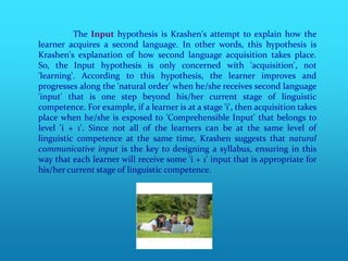 The Input hypothesis is Krashen's attempt to explain how the
learner acquires a second language. In other words, this hypothesis is
Krashen's explanation of how second language acquisition takes place.
So, the Input hypothesis is only concerned with 'acquisition', not
'learning'. According to this hypothesis, the learner improves and
progresses along the 'natural order' when he/she receives second language
'input' that is one step beyond his/her current stage of linguistic
competence. For example, if a learner is at a stage 'i', then acquisition takes
place when he/she is exposed to 'Comprehensible Input' that belongs to
level 'i + 1'. Since not all of the learners can be at the same level of
linguistic competence at the same time, Krashen suggests that natural
communicative input is the key to designing a syllabus, ensuring in this
way that each learner will receive some 'i + 1' input that is appropriate for
his/her current stage of linguistic competence.
 