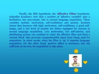 Finally, the fifth hypothesis, the Affective Filter hypothesis,
embodies Krashen's view that a number of 'affective variables' play a
facilitative, but non-causal, role in second language acquisition. These
variables include: motivation, self-confidence and anxiety. Krashen
claims that learners with high motivation, self-confidence, a good self-
image, and a low level of anxiety are better equipped for success in
second language acquisition. Low motivation, low self-esteem, and
debilitating anxiety can combine to 'raise' the affective filter and form a
'mental block' that prevents comprehensible input from being used for
acquisition. In other words, when the filter is 'up' it impedes language
acquisition. On the other hand, positive affect is necessary, but not
sufficient on its own, for acquisition to take place.
 