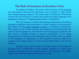 The Role of Grammar in Krashen's View
          According to Krashen, the study of the structure of the language
can have general educational advantages when included in high school
and college language programs. The examining of irregularity, formulating
of rules and the teaching of complex facts about the target language is not
language teaching, but "language appreciation" or linguistics.
          The only instance in which the teaching of grammar can result in
language acquisition (and proficiency) is when students are interested in
the subject and the target language is used as a medium of instruction.
This usually occurs if both teachers and students are convinced that the
study of formal grammar is essential for second language acquisition and
the teacher is skillful enough to present explanations in the target
language that the students can understand. Also, the filter is low in regard
to the language of explanation, as the students' conscious efforts are
usually on the subject matter, on what is being talked about, and not the
medium.
         Though teacher and student may believe that it is the study of
grammar that is responsible for the students' progress, in reality their
progress is coming from the medium and not the message. Any subject
matter that held their interest would do just as well.
 