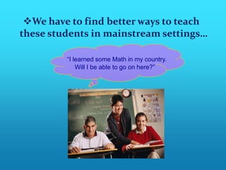 We have to find better ways to teach
these students in mainstream settings…

         “I learned some Math in my country.
             Will I be able to go on here?”
 