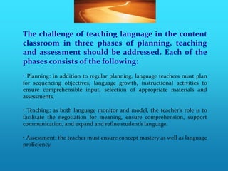 The challenge of teaching language in the content
classroom in three phases of planning, teaching
and assessment should be addressed. Each of the
phases consists of the following:
• Planning: in addition to regular planning, language teachers must plan
for sequencing objectives, language growth, instructional activities to
ensure comprehensible input, selection of appropriate materials and
assessments.

• Teaching: as both language monitor and model, the teacher’s role is to
facilitate the negotiation for meaning, ensure comprehension, support
communication, and expand and refine student’s language.

• Assessment: the teacher must ensure concept mastery as well as language
proficiency.
 