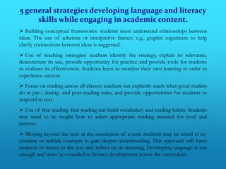 5 general strategies developing language and literacy
     skills while engaging in academic content.
 Building conceptual frameworks: students must understand relationships between
ideas. The use of schemas or interpretive frames; e.g., graphic organizers to help
clarify connections between ideas is suggested.
 Use of teaching strategies: teachers identify the strategy, explain its relevance,
demonstrate its use, provide opportunity for practice and provide tools for students
to evaluate its effectiveness. Students learn to monitor their own learning in order to
experience success.
 Focus on reading across all classes: teachers can explicitly teach what good readers
do in pre-, during- and post-reading tasks, and provide opportunities for students to
respond to text.
 Use of free reading: free reading can build vocabulary and reading habits. Students
may need to be taught how to select appropriate reading material for level and
interest.
 Moving beyond the text: at the conclusion of a unit, students may be asked to re-
examine or rethink concepts to gain deeper understanding. This approach will force
students to return to the text and reflect on its meaning. Developing language is not
enough and must be extended to literacy development across the curriculum.
 